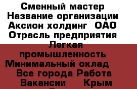 Сменный мастер › Название организации ­ Аксион-холдинг, ОАО › Отрасль предприятия ­ Легкая промышленность › Минимальный оклад ­ 1 - Все города Работа » Вакансии   . Крым,Гаспра